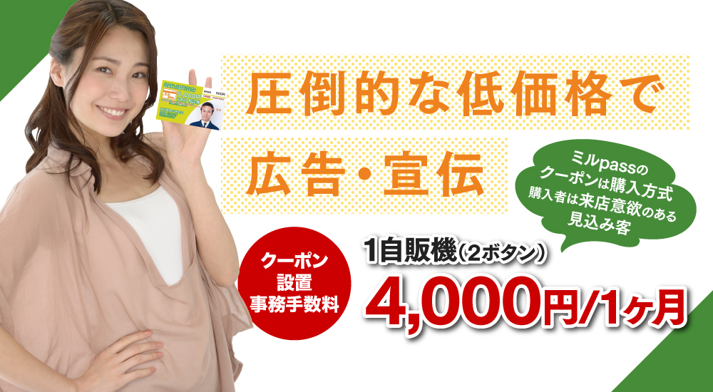 圧倒的な低価格で広告・宣伝。クーポン設置事務手数料 1店舗・1自販機2,000円/1ヶ月 ミルpassのクーポンは購入方式購入者は来店意欲のある見込み客
